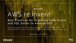 © 2017, Amazon Web Services, Inc. or its Affiliates. All rights reserved.
AWS re:Invent
Best Practices for Migrating from Oracle
and SQL Server to Amazon RDS
K e v i n J e r n i g a n , S e n i o r P r o d u c t M a n a g e r , A u r o r a P o s t g r e S Q L
J o h n W i n f o r d , S e n i o r T e c h n i c a l P r o d u c t M a n a g e r , D a t a b a s e S e r v i c e s
D A T 3 0 9
N o v e m b e r 2 7 , 2 0 1 7
 