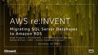 © 2017, Amazon Web Services, Inc. or its Affiliates. All rights reserved.
AWS re:INVENT
Migrating SQL Server Databases
to Amazon RDS
H u g o F r a g o s o – O u t S y s t e m s – C l o u d O p e r a t i o n s M a n a g e r
D a l l a s W i l l e t t – A W S – S e n i o r D a t a b a s e E n g i n e e r
N o v e m b e r 2 9 , 2 0 1 7
 