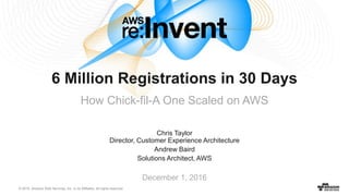 © 2016, Amazon Web Services, Inc. or its Affiliates. All rights reserved.
Chris Taylor
Director, Customer Experience Architecture
Andrew Baird
Solutions Architect, AWS
December 1, 2016
6 Million Registrations in 30 Days
How Chick-fil-A One Scaled on AWS
 