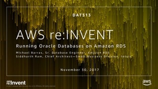 © 2017, Amazon Web Services, Inc. or its Affiliates. All rights reserved.
AWS re:INVENT
Ru nni ng Or ac l e Datab ase s o n A m azo n RDS
M i c h a e l B a r r a s , S r . D a t a b a s e E n g i n e e r , A m a z o n R D S
S i d d h a r t h R a m , C h i e f A r c h i t e c t — S m a l l B u s i n e s s D i v i s i o n , I n t u i t
D A T 3 1 3
N o v e m b e r 3 0 , 2 0 1 7
 