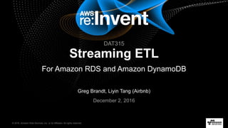 © 2016, Amazon Web Services, Inc. or its Affiliates. All rights reserved.
Greg Brandt, Liyin Tang (Airbnb)
December 2, 2016
Streaming ETL
For Amazon RDS and Amazon DynamoDB
DAT315
 