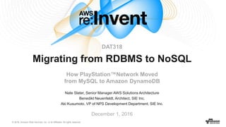 © 2016, Amazon Web Services, Inc. or its Affiliates. All rights reserved.
Nate Slater, Senior Manager AWS Solutions Architecture
Benedikt Neuenfeldt, Architect, SIE Inc.
Aki Kusumoto, VP of NPS Development Department, SIE Inc.
December 1, 2016
Migrating from RDBMS to NoSQL
How PlayStation™Network Moved
from MySQL to Amazon DynamoDB
DAT318
 