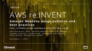 © 2017, Amazon Web Services, Inc. or its Affiliates. All rights reserved.
AWS re:INVENT
Amazon Neptune usage patterns and
best practices
F a s t , r e l i a b l e g r a p h d a t a b a s e b u i l t f o r t h e c l o u d
A n d i G u t m a n s , A W S , G e n e r a l M a n a g e r , A m a z o n N e p t u n e
T h o m a s H u b a u e r , S i e m e n s A G , C o r p o r a t e T e c h n o l o g y
P e t e r H a a s e , m e t a p h a c t s G m b H
D e c e m b e r 1 , 2 0 1 7
DAT319
 