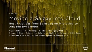 © 2017, Amazon Web Services, Inc. or its Affiliates. All rights reserved.
Moving a Galaxy into Cloud
Best Practi ces from Samsung on Mi grati ng to
Amazon DynamoDB
V i j a y N a t a r a j a n - P r i n c i p a l P r o d u c t M a n a g e r , A W S
S a n g p i l l K i m - E n t e r p r i s e S o l u t i o n s A r c h i t e c t M a n a g e r , A W S K o r e a
S e o n g g y u K i m – S e r v e r E n g i n e e r , S a m s u n g E l e c t r o n i c s
D A T 3 2 0
 
