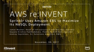 © 2017, Amazon Web Services, Inc. or its Affiliates. All rights reserved.
AWS re:INVENT
Sprinklr Uses Amazon EBS to Maximize
Its NoSQL Deployment
DAT330
N o v e m b e r , 3 0 , 2 0 1 7
J a m a l M a z h a r , H e a d o f I n f r a s t r u c t u r e a n d D e v O p s , S p r i n k l r
G o p a l a K r i s h n a P a d i d a d a k a l a , P l a t f o r m A r c h i t e c t , S p r i n k l r
A n d r e y Z a y c h i k o v , S r . S o l u t i o n s A r c h i t e c t , A W S
 