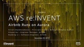 © 2017, Amazon Web Services, Inc. or its Affiliates. All rights reserved.
AWS re:INVENT
Airbnb Runs on Aurora
S i r i s h C h a n d r a s e k a r a n – P r i n c i p l e P r o d u c t M a n a g e r , A m a z o n A u r o r a
X i n y a o H u – E n g i n e e r M a n a g e r , A i r b n b
R u o b i n g L i – S o f t w a r e E n g i n e e r , A i r b n b
D A T 3 3 1
November 29, 2017
 