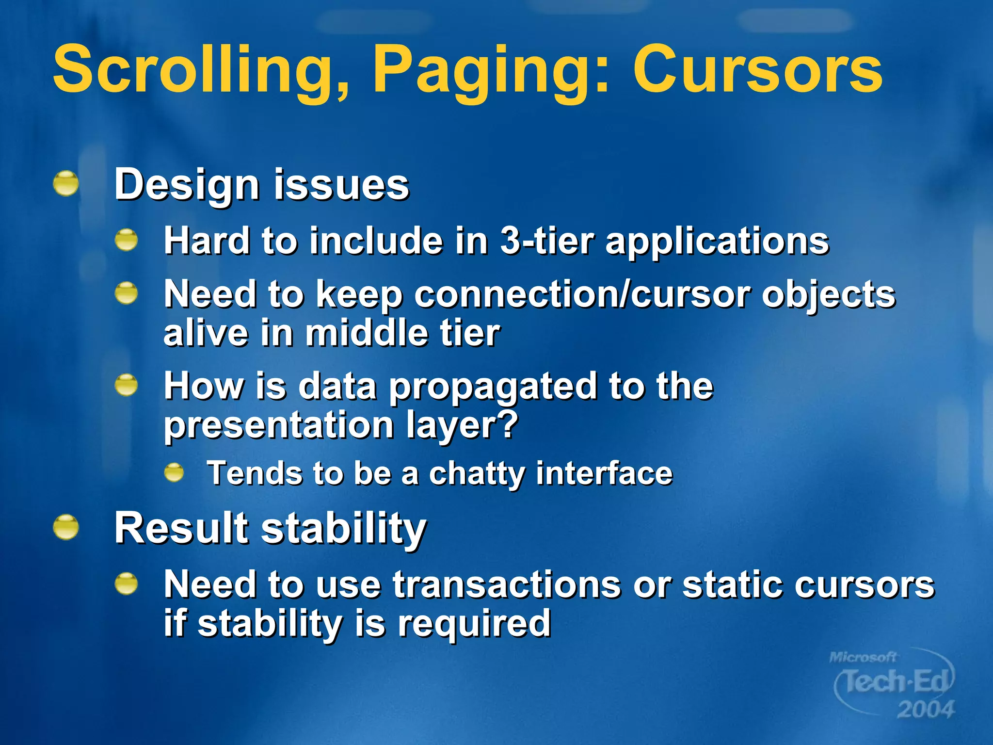 Scrolling, Paging: Cursors Design issues Hard to include in 3-tier applications Need to keep connection/cursor objects alive in middle tier How is data propagated to the presentation layer? Tends to be a chatty interface Result stability Need to use transactions or static cursors if stability is required 