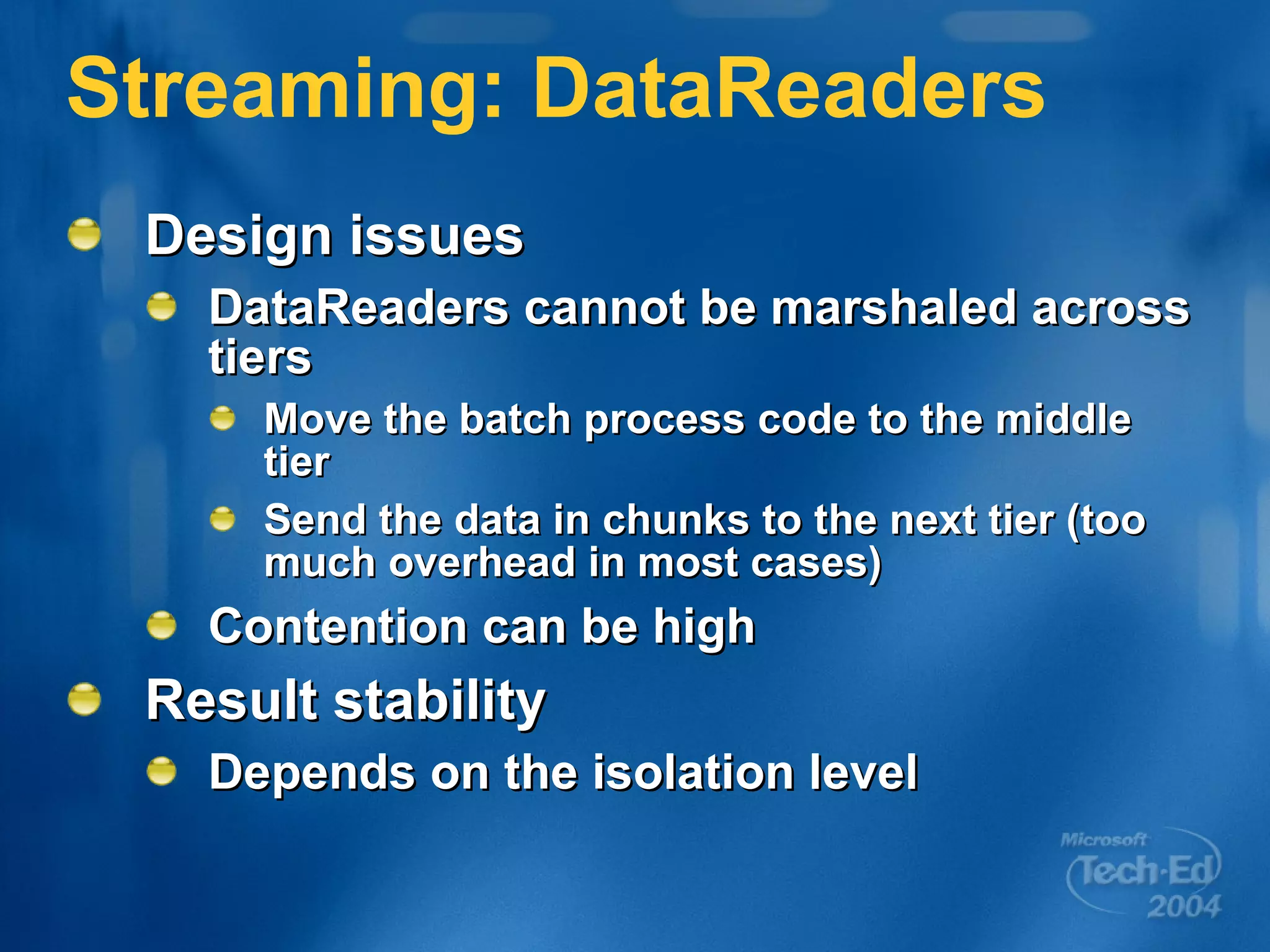 Streaming: DataReaders Design issues DataReaders cannot be marshaled across tiers Move the batch process code to the middle tier Send the data in chunks to the next tier (too much overhead in most cases) Contention can be high Result stability Depends on the isolation level 