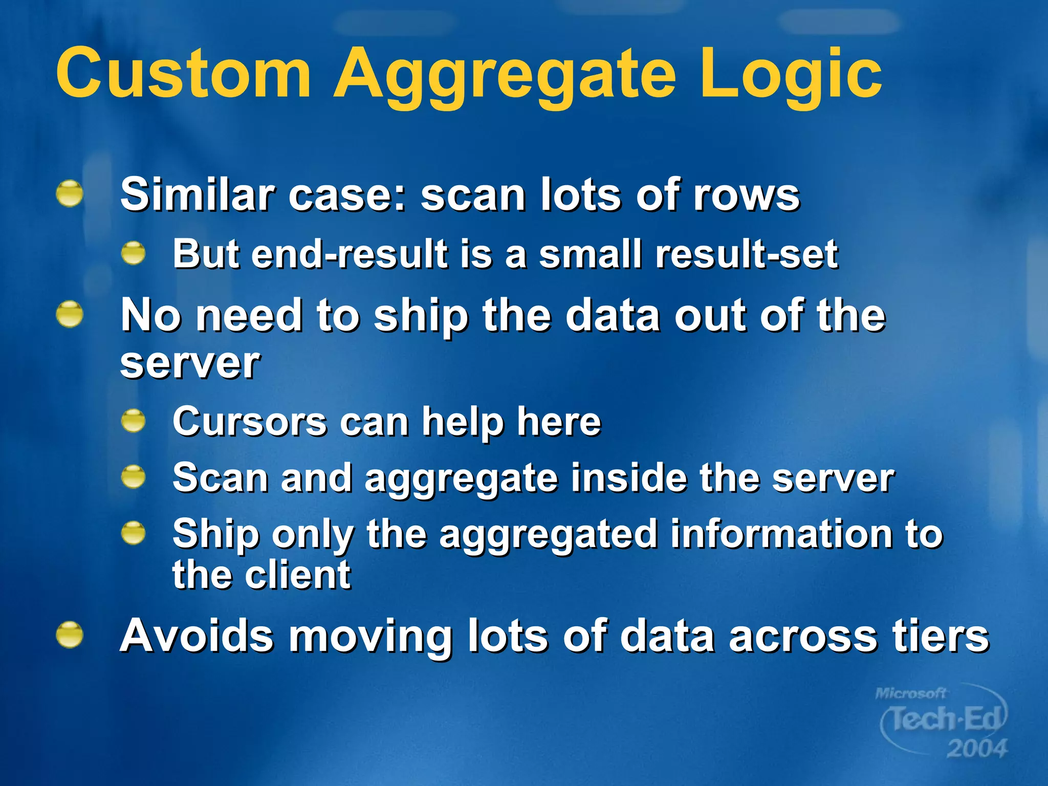 Custom Aggregate Logic Similar case: scan lots of rows But end-result is a small result-set No need to ship the data out of the server Cursors can help here Scan and aggregate inside the server Ship only the aggregated information to the client Avoids moving lots of data across tiers 