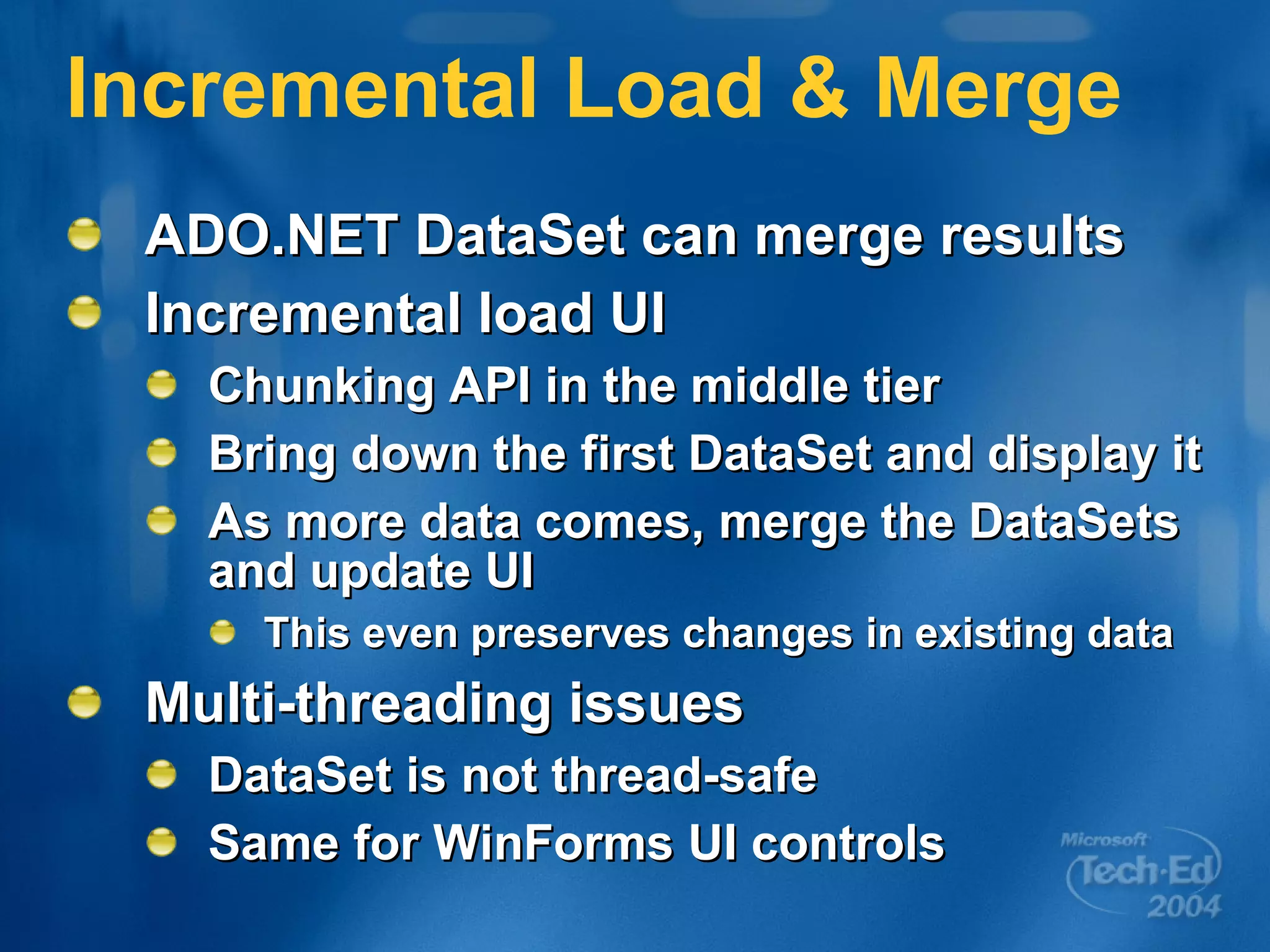 Incremental Load & Merge ADO.NET DataSet can merge results Incremental load UI Chunking API in the middle tier Bring down the first DataSet and display it As more data comes, merge the DataSets and update UI This even preserves changes in existing data Multi-threading issues DataSet is not thread-safe Same for WinForms UI controls 