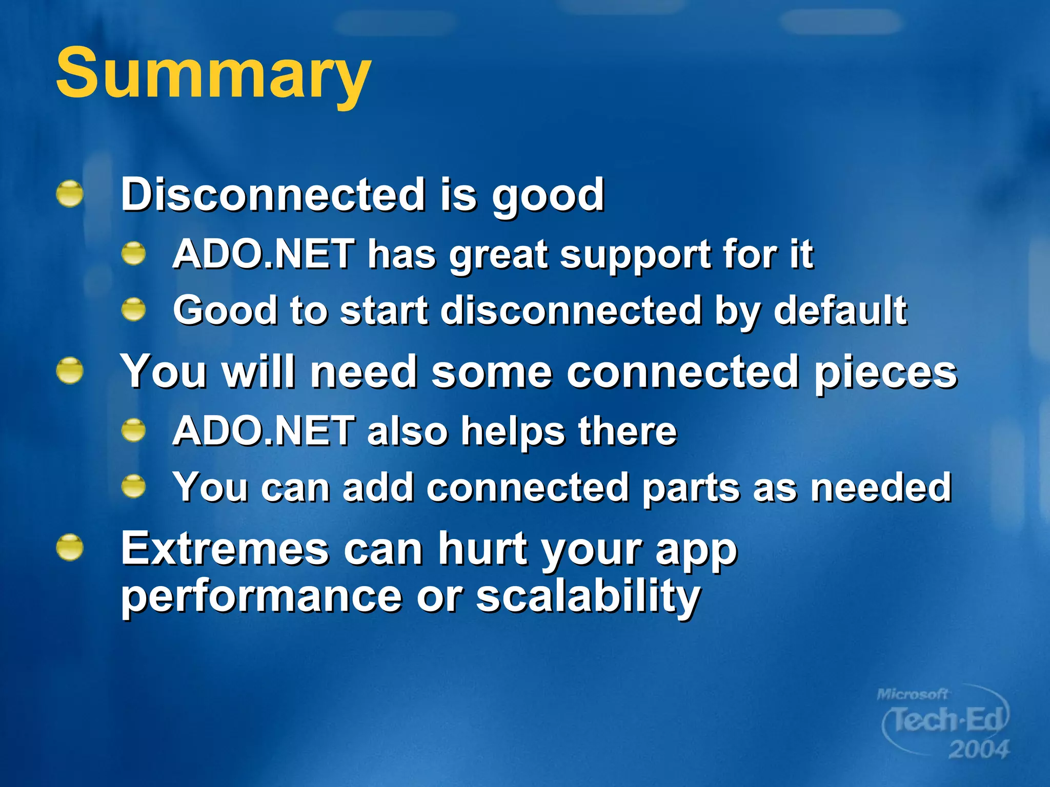 Summary Disconnected is good ADO.NET has great support for it Good to start disconnected by default You will need some connected pieces ADO.NET also helps there You can add connected parts as needed Extremes can hurt your app performance or scalability 