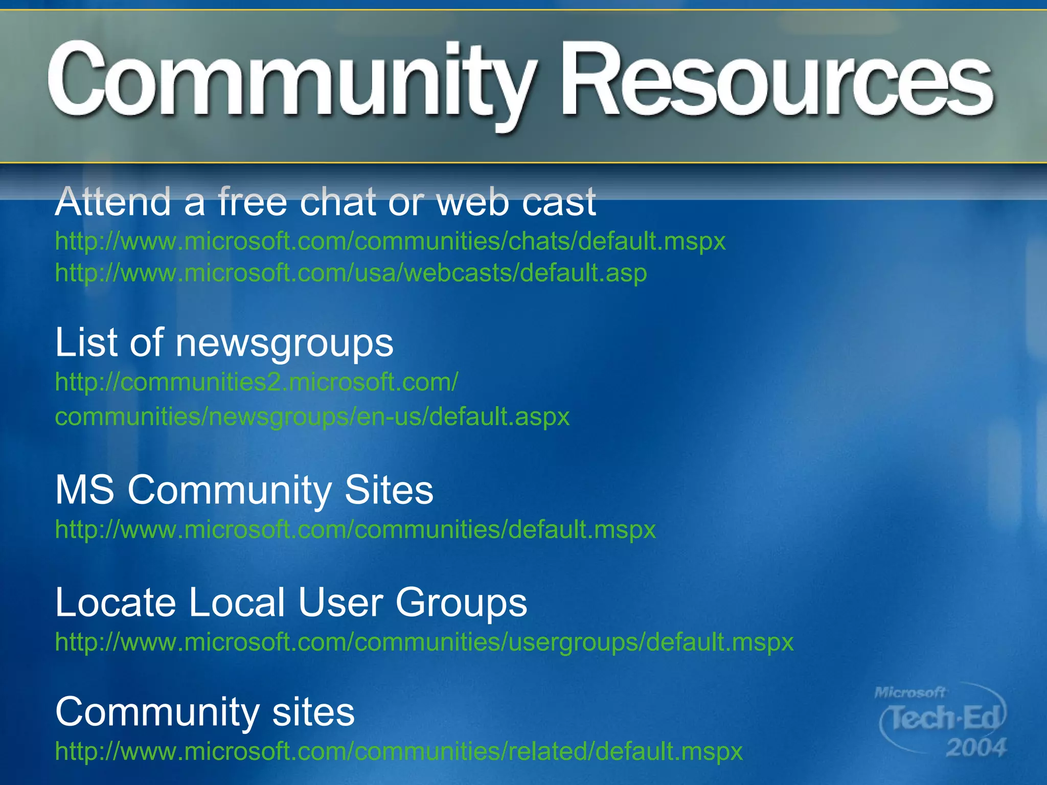 Attend a free chat or web cast http://www.microsoft.com/communities/chats/default.mspx   http://www.microsoft.com/usa/webcasts/default.asp   List of newsgroups http://communities2.microsoft.com/ communities/newsgroups/en-us/default.aspx   MS Community Sites http://www.microsoft.com/communities/default.mspx   Locate Local User Groups http://www.microsoft.com/communities/usergroups/default.mspx   Community sites http://www.microsoft.com/communities/related/default.mspx 