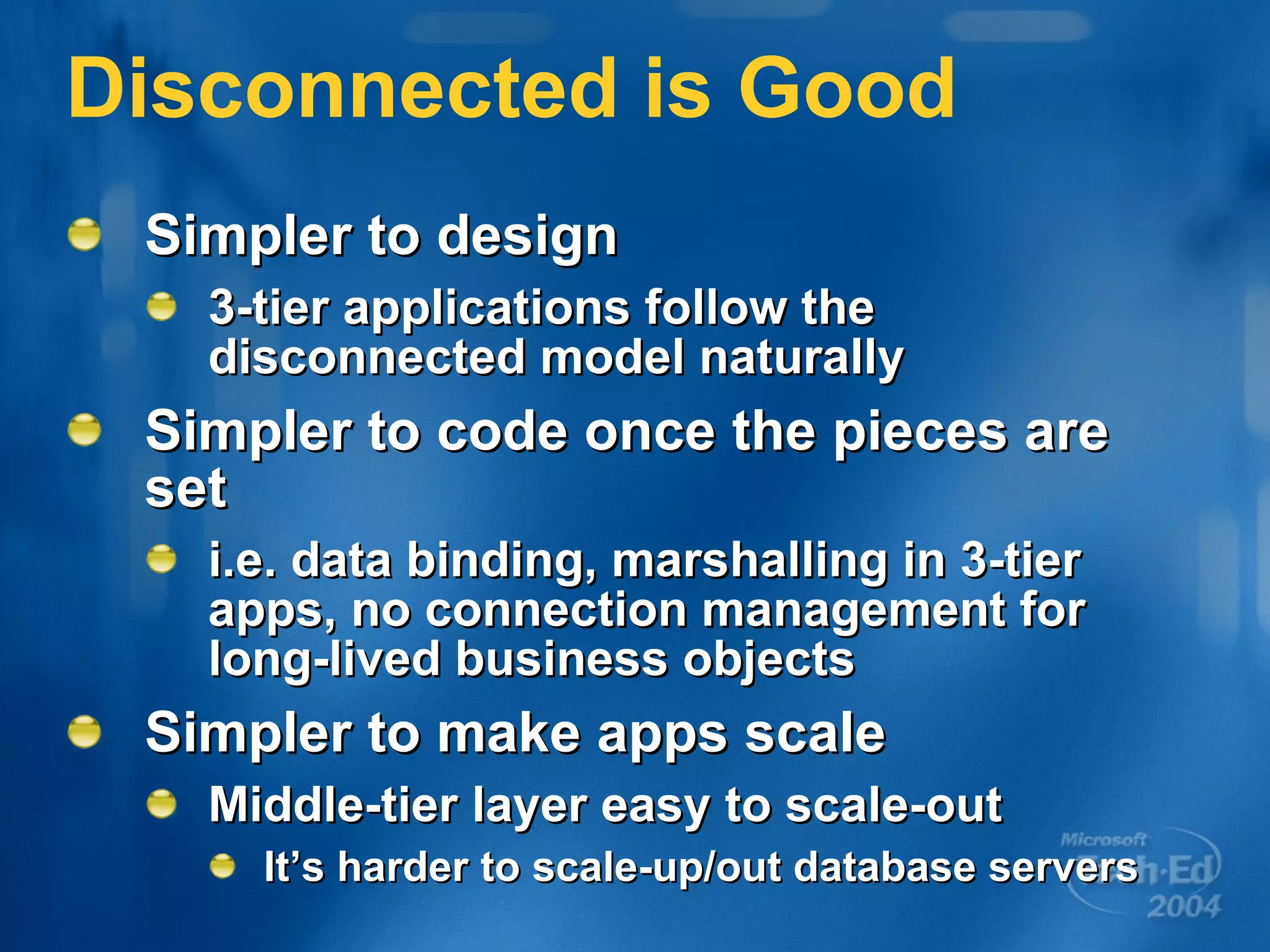 Disconnected is Good Simpler to design 3-tier applications follow the disconnected model naturally Simpler to code once the pieces are set i.e. data binding, marshalling in 3-tier apps, no connection management for long-lived business objects Simpler to make apps scale Middle-tier layer easy to scale-out It’s harder to scale-up/out database servers 