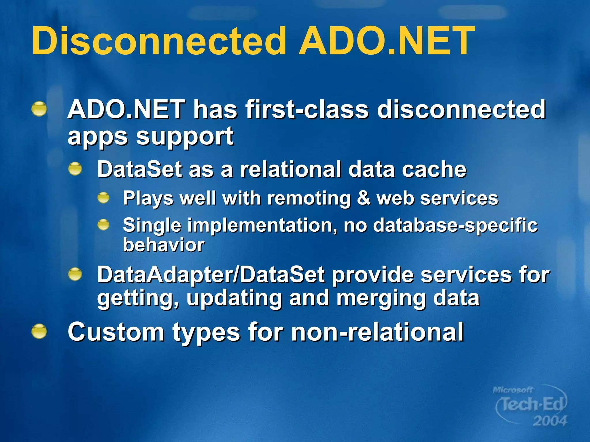 Disconnected ADO.NET ADO.NET has first-class disconnected apps support DataSet as a relational data cache Plays well with remoting & web services Single implementation, no database-specific behavior DataAdapter/DataSet provide services for getting, updating and merging data Custom types for non-relational 