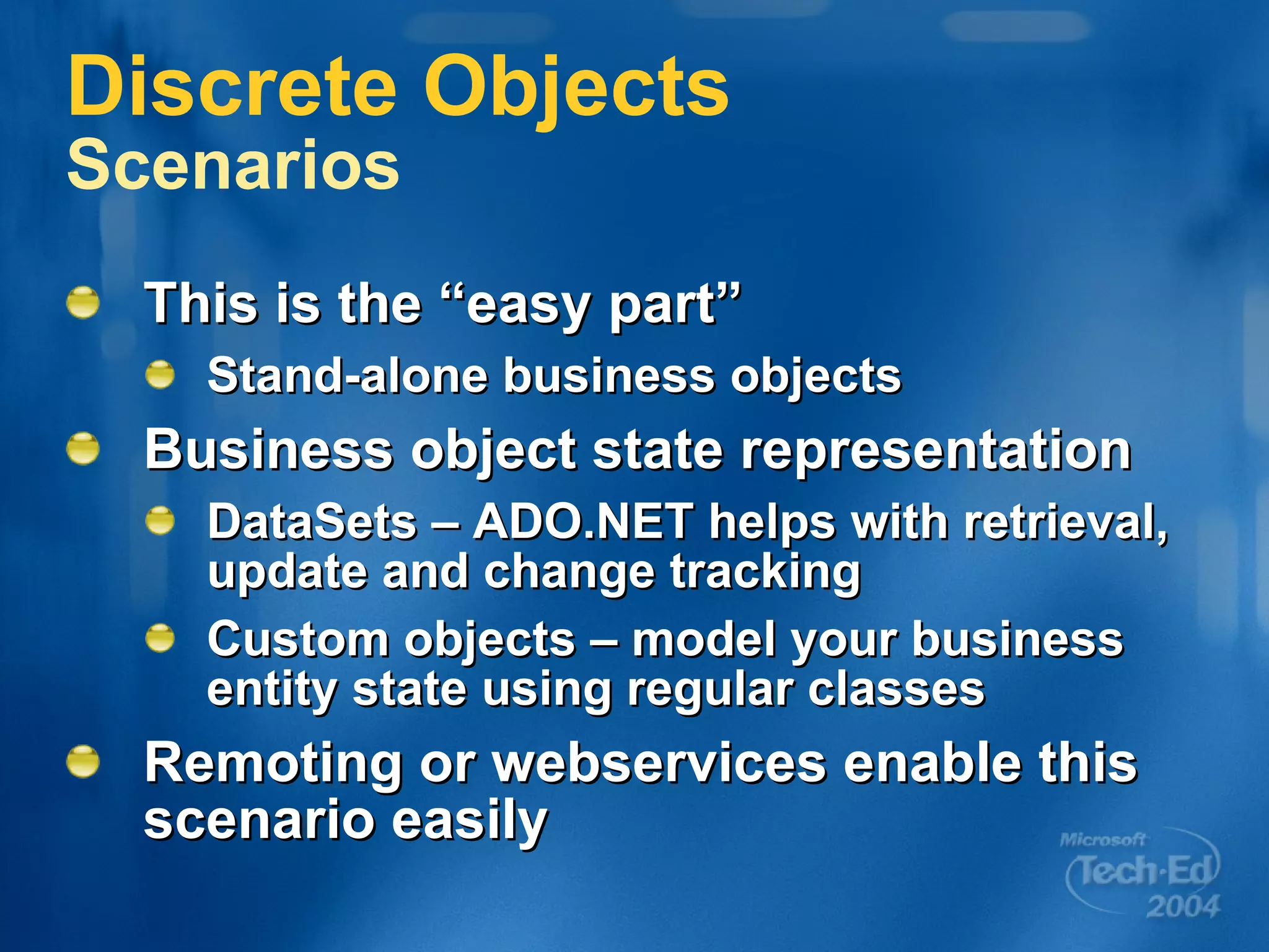 Discrete Objects  Scenarios This is the “easy part” Stand-alone business objects Business object state representation DataSets – ADO.NET helps with retrieval, update and change tracking Custom objects – model your business entity state using regular classes Remoting or webservices enable this scenario easily 