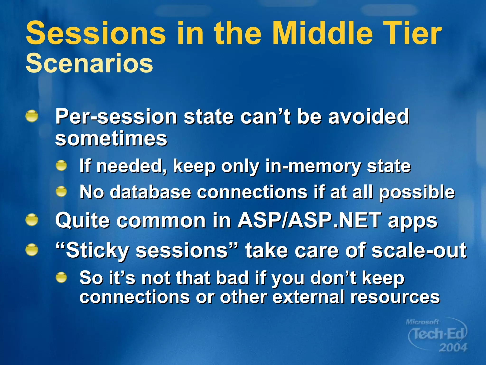 Sessions in the Middle Tier Scenarios Per-session state can’t be avoided sometimes If needed, keep only in-memory state No database connections if at all possible Quite common in ASP/ASP.NET apps “Sticky sessions” take care of scale-out So it’s not that bad if you don’t keep connections or other external resources 