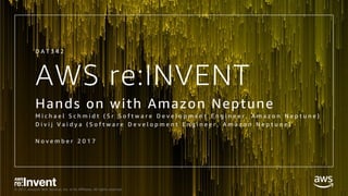 © 2017, Amazon Web Services, Inc. or its Affiliates. All rights reserved.
AWS re:INVENT
Hands on with Amazon Neptune
M i c h a e l S c h m i d t ( S r S o f t w a r e D e v e l o p m e n t E n g i n e e r , A m a z o n N e p t u n e )
D i v i j V a i d y a ( S o f t w a r e D e v e l o p m e n t E n g i n e e r , A m a z o n N e p t u n e )
N o v e m b e r 2 0 1 7
D A T 3 4 2
 