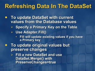 Refreshing Data In The DataSet To update DataSet with current values from the Database values Specify a Primary Key on the Table Use Adapter.Fill() Fill will update existing values if you have a Primary key To update original values but preserve changes Fill a new DataSet and use DataSet.Merge() with PreserveChanges=true 