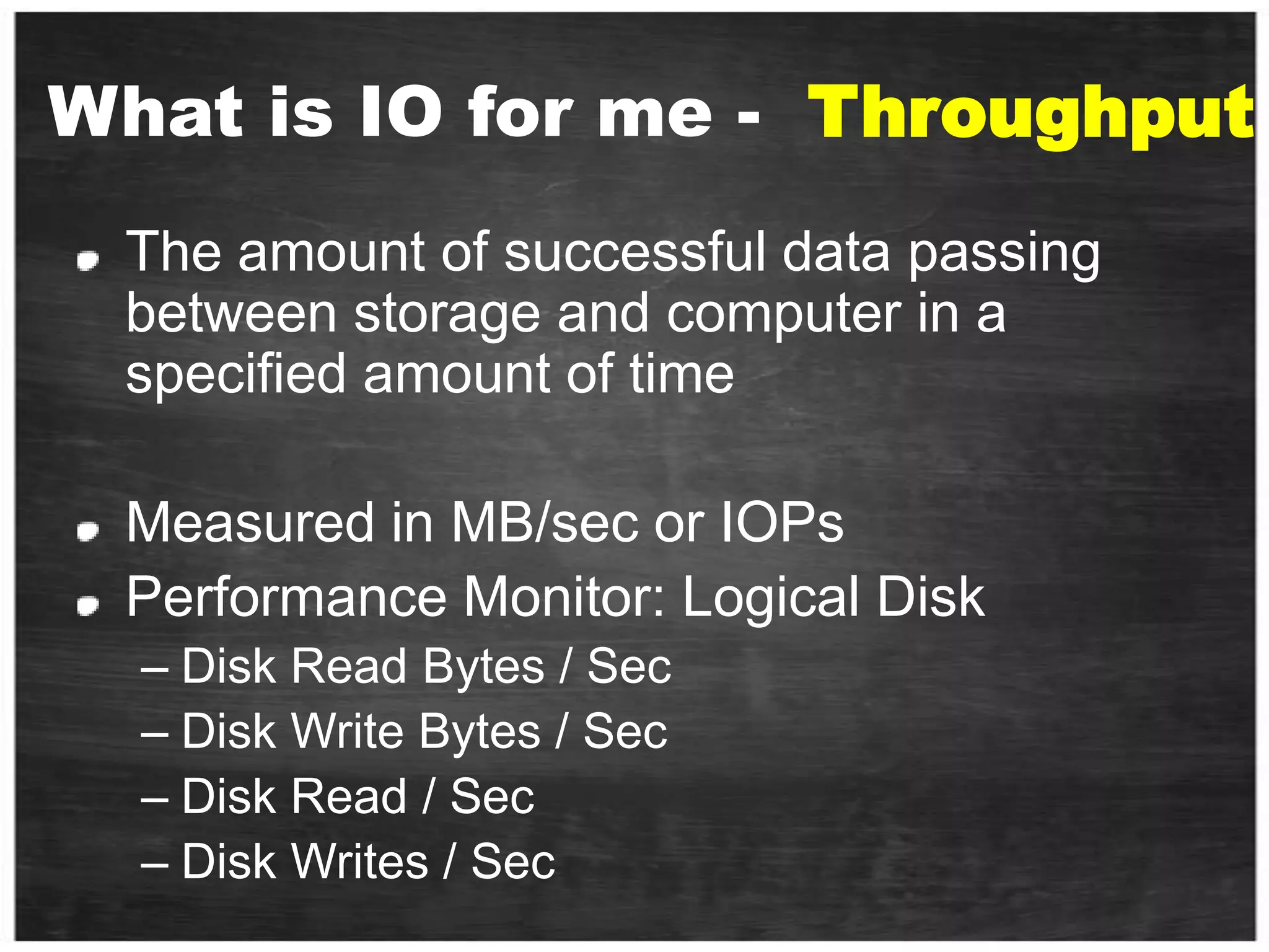 What is IO for me -  ThroughputThe amount of successful data passing between storage and computer in a specified amount of time Measured in MB/sec or IOPs Performance Monitor: Logical DiskDisk Read Bytes / SecDisk Write Bytes / SecDisk Read / SecDisk Writes / Sec