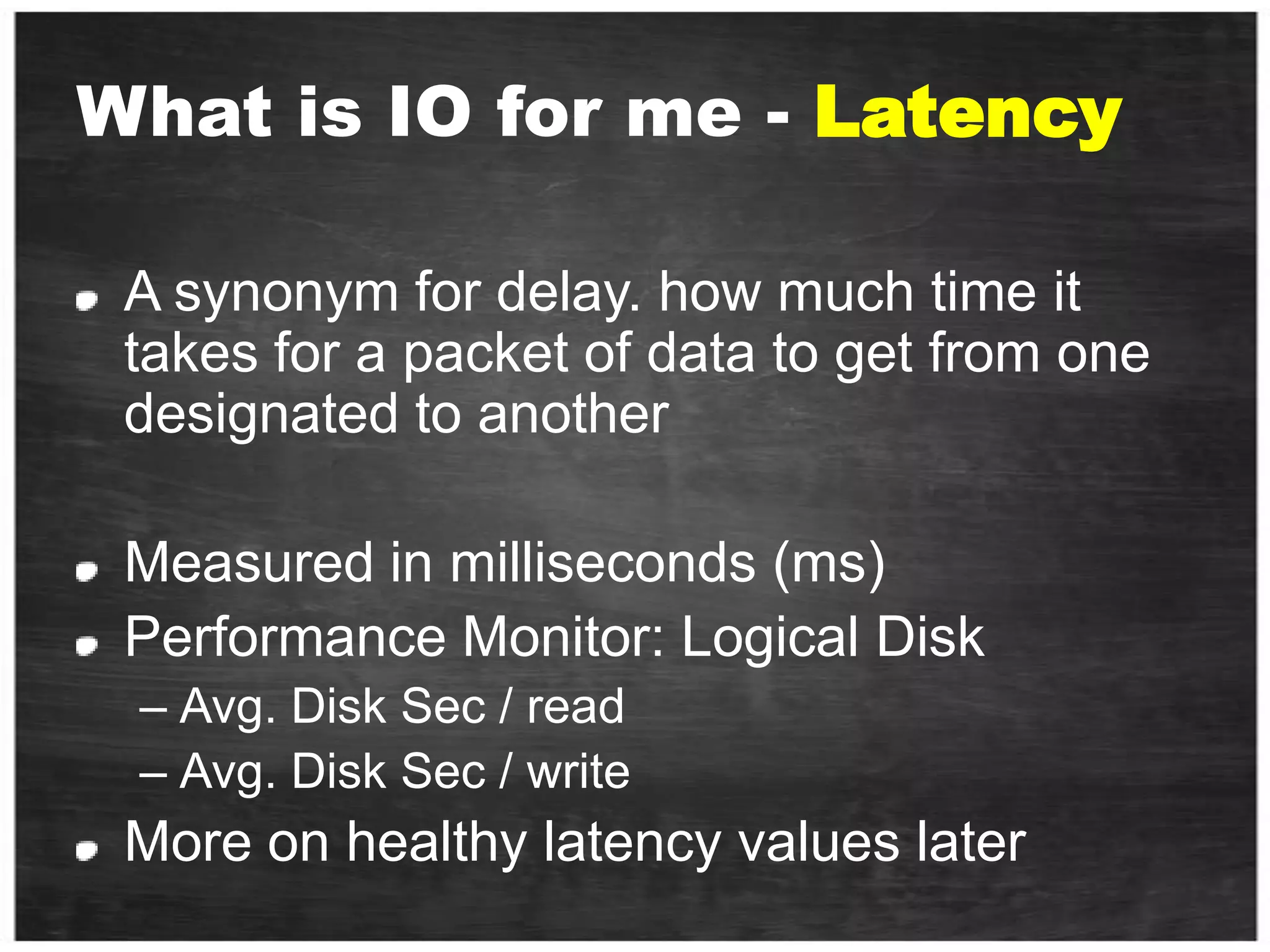 What is IO for me - LatencyA synonym for delay. how much time it takes for a packet of data to get from one designated to anotherMeasured in milliseconds (ms) Performance Monitor: Logical DiskAvg. Disk Sec / read Avg. Disk Sec / writeMore on healthy latency values later