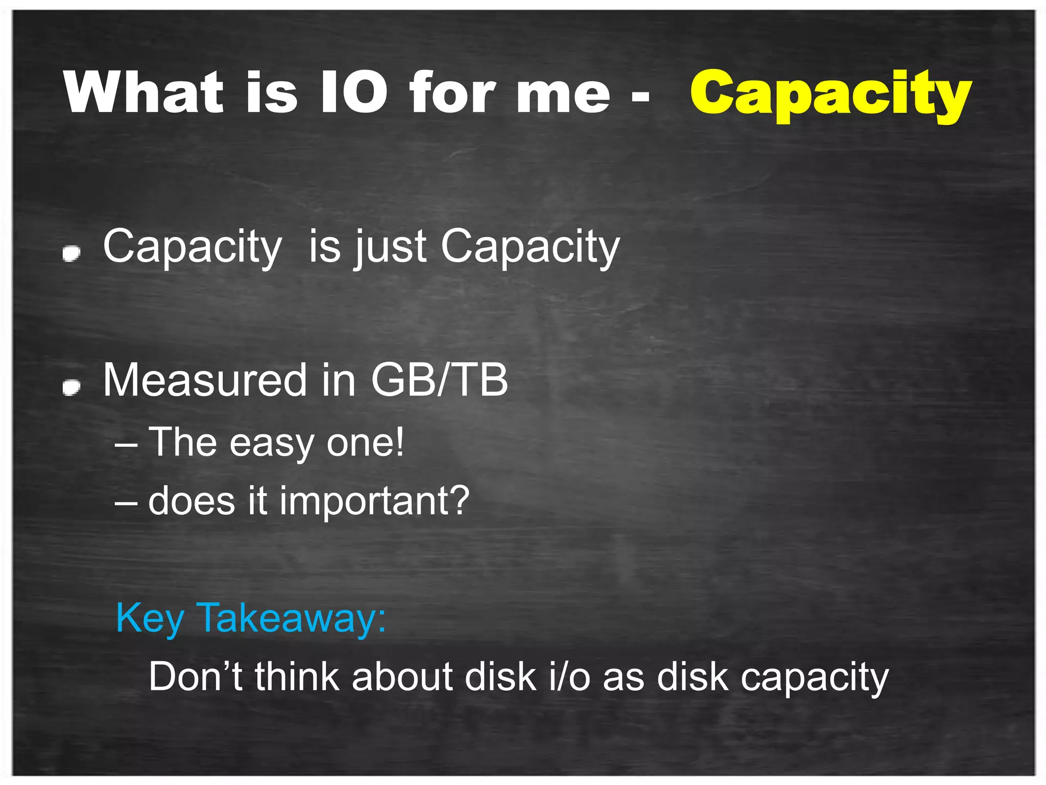 What is IO for me -  CapacityCapacity  is just Capacity Measured in GB/TBThe easy one!does it important? Key Takeaway:	Don’t think about disk i/o as disk capacity