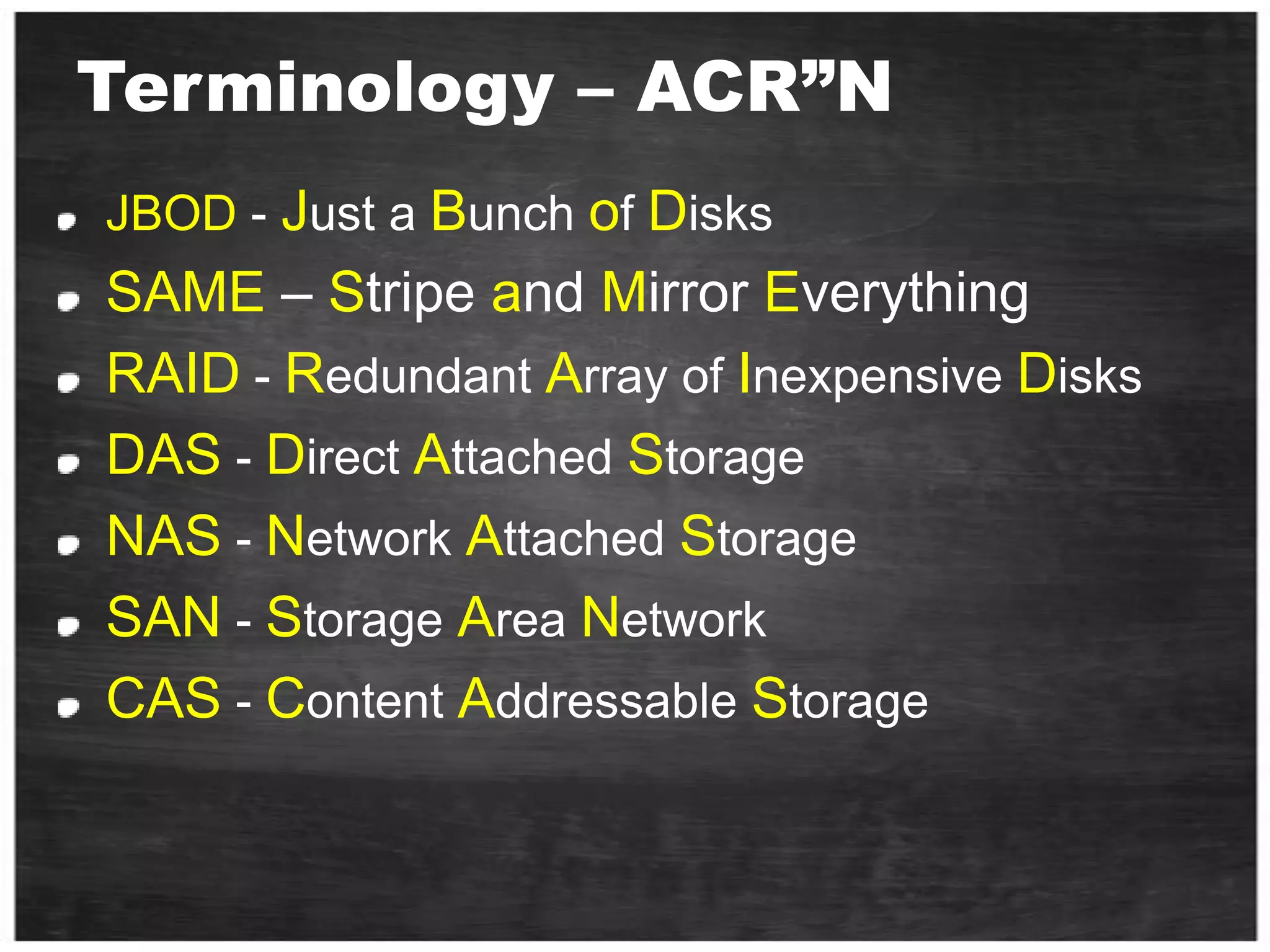 Terminology – ACR”NJBOD - Just a Bunch of DisksSAME – Stripe and Mirror EverythingRAID - Redundant Array of Inexpensive DisksDAS - Direct Attached StorageNAS - Network Attached StorageSAN - Storage Area NetworkCAS - Content Addressable Storage