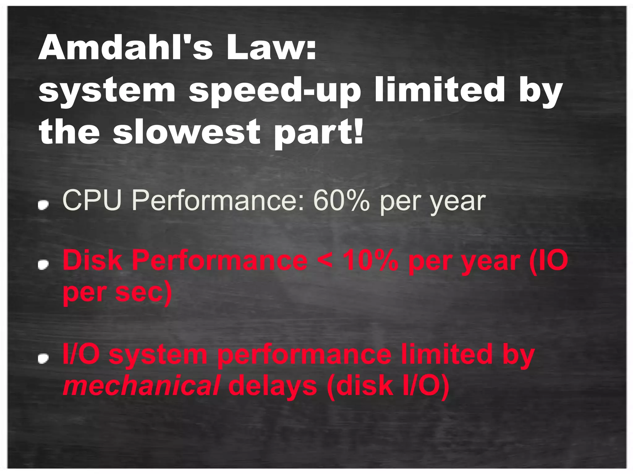 Amdahl's Law: system speed-up limited by the slowest part!CPU Performance: 60% per yearDisk Performance < 10% per year (IO per sec)I/O system performance limited by mechanical delays (disk I/O)