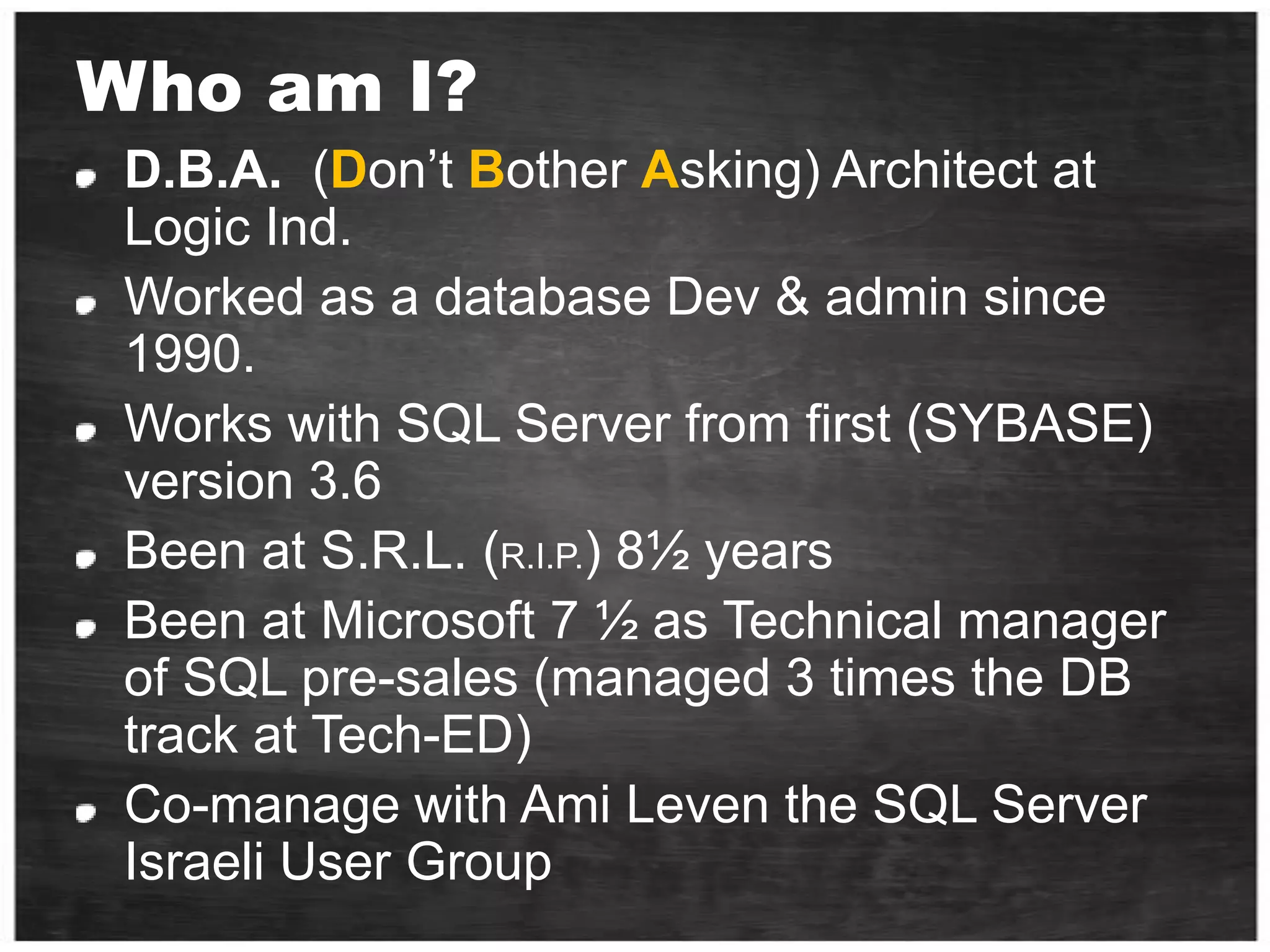 Who am I?D.B.A.  (Don’t Bother Asking) Architect at Logic Ind.Worked as a database Dev & admin since 1990.Works with SQL Server from first (SYBASE) version 3.6 Been at S.R.L. (R.I.P.) 8½ years Been at Microsoft 7 ½ as Technical manager of SQL pre-sales (managed 3 times the DB track at Tech-ED)Co-manage with Ami Leven the SQL Server Israeli User Group