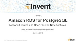 © 2015, Amazon Web Services, Inc. or its Affiliates. All rights reserved.
Grant McAlister – Senior Principal Engineer - RDS
October 2015
DAT402
Amazon RDS for PostgreSQL
Lessons Learned and Deep Dive on New Features
 