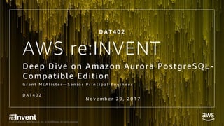 © 2017, Amazon Web Services, Inc. or its Affiliates. All rights reserved.
AWS re:INVENT
Deep Dive on Amazon Aurora PostgreSQL -
Compatible Edition
G r a n t M c A l i s t e r — S e n i o r P r i n c i p a l E n g i n e e r
D A T 4 0 2
N o v e m b e r 2 9 , 2 0 1 7
D A T 4 0 2
 
