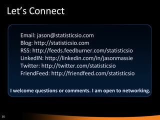 Let’s Connect Email: jason@statisticsio.com Blog: http://statisticsio.com RSS: http://feeds.feedburner.com/statisticsio LinkedIN: http://linkedin.com/in/jasonmassie Twitter: http://twitter.com/statisticsio FriendFeed: http://friendfeed.com/statisticsio I welcome questions or comments. I am open to networking. 