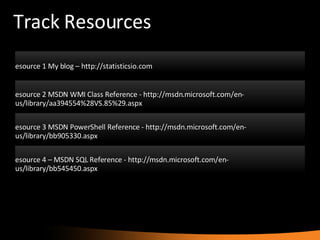 Track Resources Resource 1 My blog – http://statisticsio.com Resource 2 MSDN WMI Class Reference - http://msdn.microsoft.com/en-us/library/aa394554%28VS.85%29.aspx Resource 3 MSDN PowerShell Reference - http://msdn.microsoft.com/en-us/library/bb905330.aspx Resource 4 – MSDN SQL Reference - http://msdn.microsoft.com/en-us/library/bb545450.aspx 