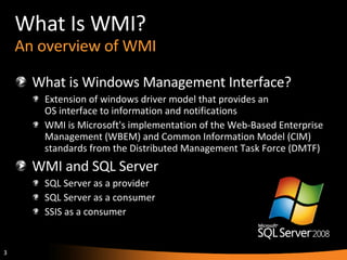 What Is WMI? An overview of WMI What is Windows Management Interface? Extension of windows driver model that provides an  OS interface to information and notifications WMI is Microsoft's implementation of the Web-Based Enterprise Management (WBEM) and Common Information Model (CIM) standards from the Distributed Management Task Force (DMTF) WMI and SQL Server SQL Server as a provider SQL Server as a consumer SSIS as a consumer 