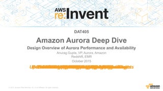 © 2015, Amazon Web Services, Inc. or its Affiliates. All rights reserved.
Anurag Gupta, VP, Aurora, Amazon
Redshift, EMR
October 2015
DAT405
Amazon Aurora Deep Dive
Design Overview of Aurora Performance and Availability
6-way replication across 3 AZsCustom, scale-out SSD storageLess than 30s failovers or crash recoveryShared storage across replicasUp to 15 read replicas that act as failover targetsPay for the storage you useAutomatic hotspot managementAutomatic IOPS provisioning100K writes/second & 500K reads/secondBuffer caches that survive a database restartsSQL fault injectionMySQL compatibleAutomatic volume growthUp to 64TB databasesProactive data block corruption detectionAutomated continuous backups to S3Automated repair of bad disksPeer to peer gossip replicationQuorum writes tolerate drive or AZ failures1/10th the cost of commercial databasesLess than 10ms replica lag6-way replication across 3 AZsCustom, scale-out SSD storageLess than 30s failovers or crash recoveryShared storage across replicasUp to 15 read replicas that act as failover targetsPay for the storage you useAutomatic hotspot managementAutomatic IOPS provisioning100K writes/second & 500K reads/secondBuffer caches that survive a database restartsSQL fault injectionMySQL compatibleAutomatic volume growthUp to 64TB databasesProactive data block corruption detectionAutomated continuous backups to S3Automated repair of bad disksPeer to peer gossip replicationQuorum writes tolerate drive or AZ failures1/10th the cost of commercial databasesLess than 10ms replica lag6-way replication across 3 AZsCustom, scale-out SSD storageLess than 30s failovers or crash recoveryShared storage across replicasUp to 15 read replicas that act as failover targetsPay for the storage you useAutomatic hotspot managementAutomatic IOPS provisioning100K writes/second & 500K reads/secondBuffer caches that survive a database restartsSQL fault injectionMySQL compatibleAutomatic volume growthUp to 64TB databasesProactive data block corruption detectionAutomated continuous backups to S3Automated repair of bad disksPeer to peer gossip replicationQuorum writes tolerate drive or AZ failures1/10th the cost of commercial databasesLess than 10ms replica lag6-way replication across 3 AZsCustom, scale-out SSD storageLess than 30s failovers or crash recoveryShared storage across replicasUp to 15 read replicas that act as failover targetsPay for the storage you useAutomatic hotspot managementAutomatic IOPS provisioning100K writes/second & 500K reads/secondBuffer caches that survive a database restartsSQL fault injectionMySQL compatibleAutomatic volume growthUp to 64TB databasesProactive data block corruption detectionAutomated continuous backups to S3Automated repair of bad disksPeer to peer gossip replicationQuorum writes tolerate drive or AZ failures1/10th the cost of commercial databasesLess than 10ms replica lag6-way replication across 3 AZsCustom, scale-out SSD storageLess than 30s failovers or crash recoveryShared storage across replicasUp to 15 read replicas that act as failover targetsPay for the storage you useAutomatic hotspot managementAutomatic IOPS provisioning100K writes/second & 500K reads/secondBuffer caches that survive a database restartsSQL fault injectionMySQL compatibleAutomatic volume growthUp to 64TB databasesProactive data block corruption detectionAutomated continuous backups to S3Automated repair of bad disksPeer to peer gossip replicationQuorum writes tolerate drive or AZ failures1/10th the cost of commercial databasesLess than 10ms replica lag6-way replication across 3 AZsCustom, scale-out SSD storageLess than 30s failovers or crash recoveryShared storage across replicasUp to 15 read replicas that act as failover targetsPay for the storage you useAutomatic hotspot managementAutomatic IOPS provisioning100K writes/second & 500K reads/secondBuffer caches that survive a database restartsSQL fault injectionMySQL compatibleAutomatic volume growthUp to 64TB databasesProactive data block corruption detectionAutomated continuous backups to S3Automated repair of bad disksPeer to peer gossip replicationQuorum writes tolerate drive or AZ failures1/10th the cost of commercial databasesLess than 10ms replica lag6-way replication across 3 AZsCustom, scale-out SSD storageLess than 30s failovers or crash recoveryShared storage across replicasUp to 15 read replicas that act as failover targetsPay for the storage you useAutomatic hotspot managementAutomatic IOPS provisioning100K writes/second & 500K reads/secondBuffer caches that survive a database restartsSQL fault injectionMySQL compatibleAutomatic volume growthUp to 64TB databasesProactive data block corruption detectionAutomated continuous backups to S3Automated repair of bad disksPeer to peer gossip replicationQuorum writes tolerate drive or AZ failures1/10th the cost of commercial databasesLess than 10ms replica lag6-way replication across 3 AZsCustom, scale-out SSD storageLess than 30s failovers or crash recoveryShared storage across replicasUp to 15 read replicas that act as failover targetsPay for the storage you useAutomatic hotspot managementAutomatic IOPS provisioning100K writes/second & 500K reads/secondBuffer caches that survive a database restartsSQL fault injectionMySQL compatibleAutomatic volume growthUp to 64TB databasesProactive data block corruption detectionAutomated continuous backups to S3Automated repair of bad disksPeer to peer gossip replicationQuorum writes tolerate drive or AZ failures1/10th the cost of commercial databasesLess than 10ms replica lagCommercial Performance at Open Source Prices
 