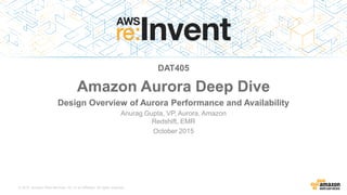 © 2015, Amazon Web Services, Inc. or its Affiliates. All rights reserved.
Anurag Gupta, VP, Aurora, Amazon
Redshift, EMR
October 2015
DAT405
Amazon Aurora Deep Dive
Design Overview of Aurora Performance and Availability
 