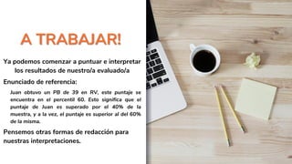 A TRABAJAR!
Ya podemos comenzar a puntuar e interpretar
los resultados de nuestro/a evaluado/a
Enunciado de referencia:
Juan obtuvo un PB de 39 en RV, este puntaje se
encuentra en el percentil 60. Esto significa que el
puntaje de Juan es superado por el 40% de la
muestra, y a la vez, el puntaje es superior al del 60%
de la misma.
Pensemos otras formas de redacción para
nuestras interpretaciones.
 