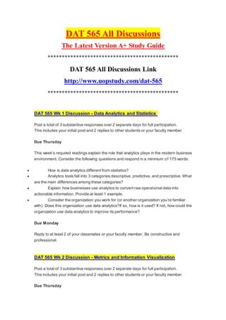 DAT 565 All Discussions
The Latest Version A+ Study Guide
**********************************************
DAT 565 All Discussions Link
http://www.uopstudy.com/dat-565
**********************************************
DAT 565 Wk 1 Discussion - Data Analytics and Statistics
Post a total of 3 substantive responses over 2 separate days for full participation.
This includes your initial post and 2 replies to other students or your faculty member.
Due Thursday
This week’s required readings explain the role that analytics plays in the modern business
environment. Consider the following questions and respond in a minimum of 175 words:
 How is data analytics different from statistics?
 Analytics tools fall into 3 categories:descriptive, predictive, and prescriptive. What
are the main differences among these categories?
 Explain how businesses use analytics to convert raw operational data into
actionable information. Provide at least 1 example.
 Consider the organization you work for (or another organization you’re familiar
with). Does this organization use data analytics?If so, how is it used? If not, how could the
organization use data analytics to improve its performance?
Due Monday
Reply to at least 2 of your classmates or your faculty member. Be constructive and
professional.
DAT 565 Wk 2 Discussion - Metrics and Information Visualization
Post a total of 3 substantive responses over 2 separate days for full participation.
This includes your initial post and 2 replies to other students or your faculty member.
Due Thursday
 