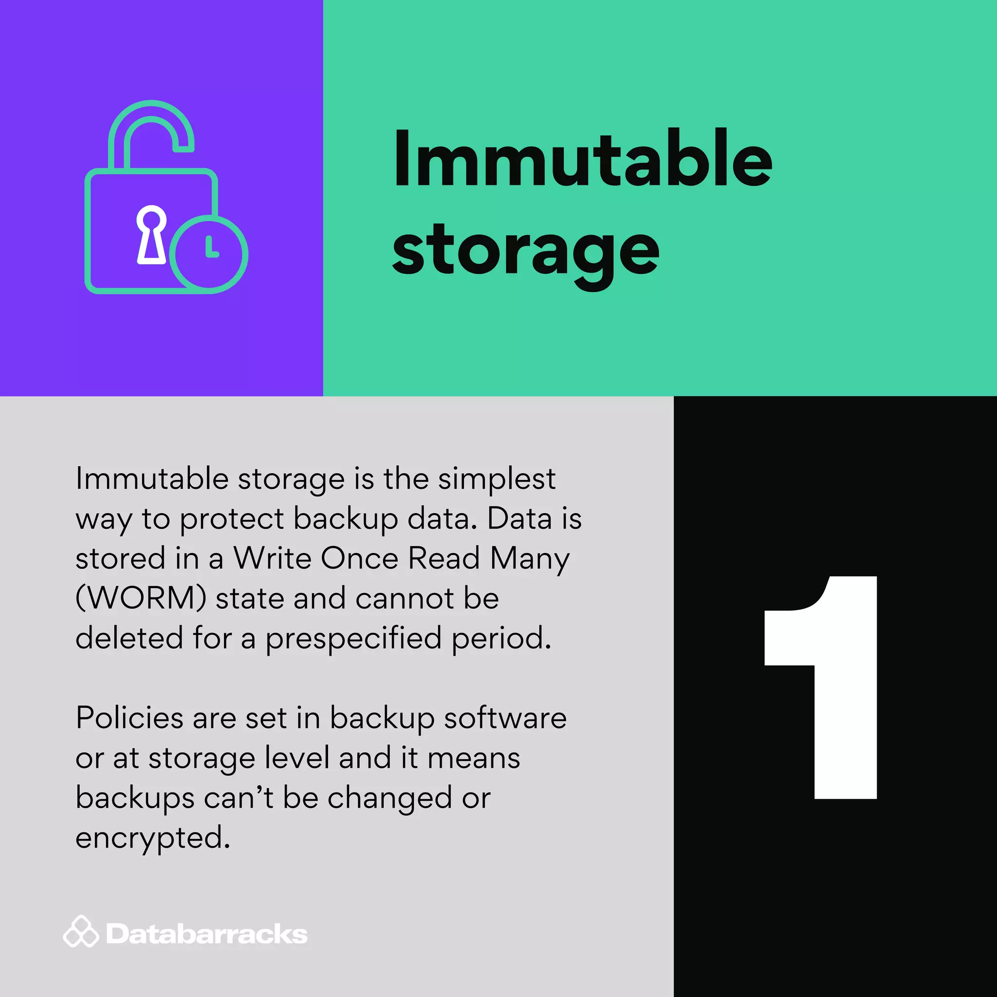 1
Immutable
storage
Immutable storage is the simplest
way to protect backup data. Data is
stored in a Write Once Read Many
(WORM) state and cannot be
deleted for a prespecified period.
Policies are set in backup software
or at storage level and it means
backups can’t be changed or
encrypted.