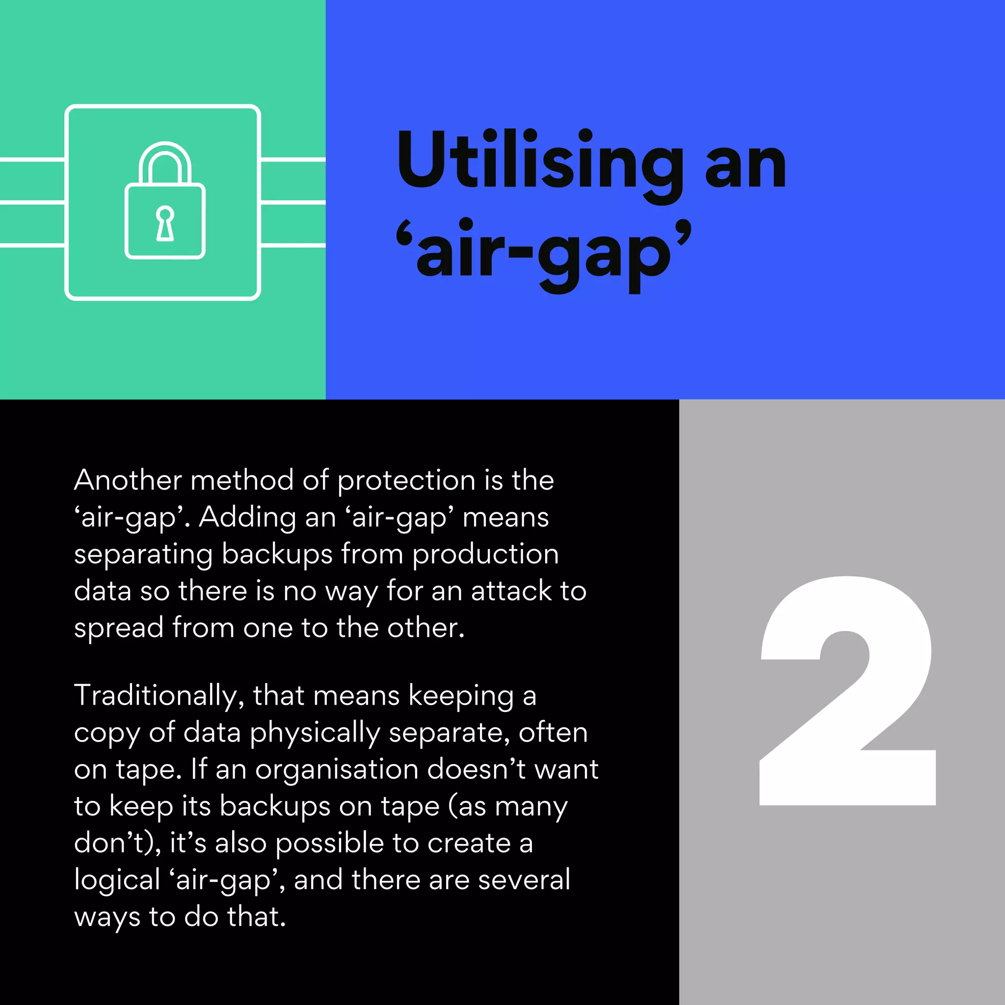 Utilising an
‘air-gap’
2
Another method of protection is the
‘air-gap’. Adding an ‘air-gap’ means
separating backups from production
data so there is no way for an attack to
spread from one to the other.
Traditionally, that means keeping a
copy of data physically separate, often
on tape. If an organisation doesn’t want
to keep its backups on tape (as many
don’t), it’s also possible to create a
logical ‘air-gap’, and there are several
ways to do that.