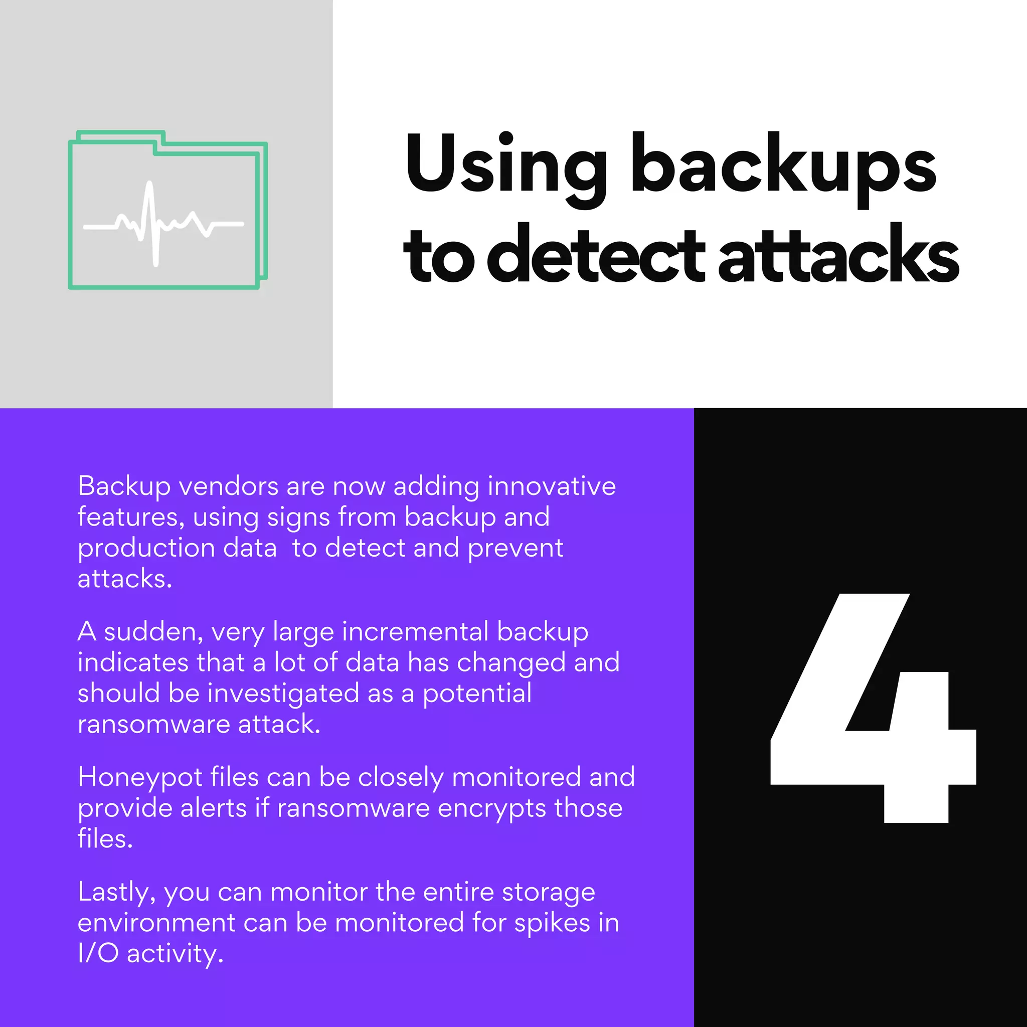 4
Using backups
todetectattacks
Backup vendors are now adding innovative
features, using signs from backup and
production data to detect and prevent
attacks.
A sudden, very large incremental backup
indicates that a lot of data has changed and
should be investigated as a potential
ransomware attack.
Honeypot files can be closely monitored and
provide alerts if ransomware encrypts those
files.
Lastly, you can monitor the entire storage
environment can be monitored for spikes in
I/O activity.
