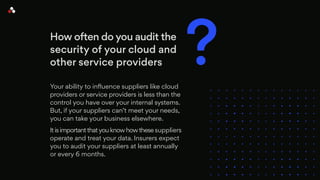 How often do you audit the
security of your cloud and
other service providers
Your ability to influence suppliers like cloud
providers or service providers is less than the
control you have over your internal systems.
But, if your suppliers can’t meet your needs,
you can take your business elsewhere.
It is important thatyou know how these suppliers
operate and treat your data. Insurers expect
you to audit your suppliers at least annually
or every 6 months.
?
 