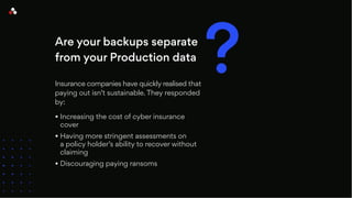 Are your backups separate
from your Production data
Insurance companies have quickly realised that
paying out isn’t sustainable. They responded
by:
• Increasing the cost of cyber insurance
cover
• Having more stringent assessments on
a policy holder’s ability to recover without
claiming
• Discouraging paying ransoms
?
 