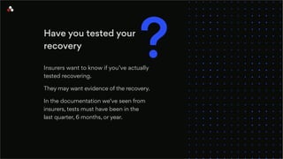 Have you tested your
recovery
Insurers want to know if you’ve actually
tested recovering.
They may want evidence of the recovery.
In the documentation we’ve seen from
insurers, tests must have been in the
last quarter, 6 months, or year.
?
 