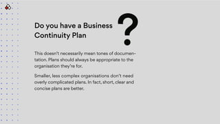 Do you have a Business
Continuity Plan
This doesn’t necessarily mean tones of documen-
tation. Plans should always be appropriate to the
organisation they’re for.
Smaller, less complex organisations don’t need
overly complicated plans. In fact, short, clear and
concise plans are better.
?
 