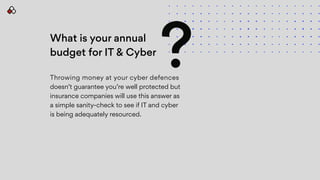 What is your annual
budget for IT & Cyber
Throwing money at your cyber defences
doesn’t guarantee you’re well protected but
insurance companies will use this answer as
a simple sanity-check to see if IT and cyber
is being adequately resourced.
?
 