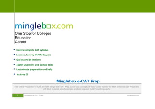 One Stop for Colleges
    Education
    Career

   Covers complete CAT syllabus
   Lessons, tests by IIT/IIM toppers
   QA,VA and DI Sections
   1000+ Questions and Sample tests
   Last minute preparation and help
    Its Free 

                                                Minglebox e-CAT Prep
Free Online Preparation for CAT 2011 with Mingle box e-CAT Prep. Cover basic concepts of “Topic” under “Section” for MBA Entrance Exam Preparation
                                  with Study material, solved examples and tests prepared by CAT coaching experts.


     1     Minglebox e-CAT Prep                                                                                                    minglebox.com
 