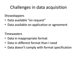 Challenges in data acquisition
Showstoppers
• Data available “on request”
• Data available on application or agreement
Timewasters
• Data in inappropriate format
• Data in different format than I need
• Data doesn’t comply with format specification
 