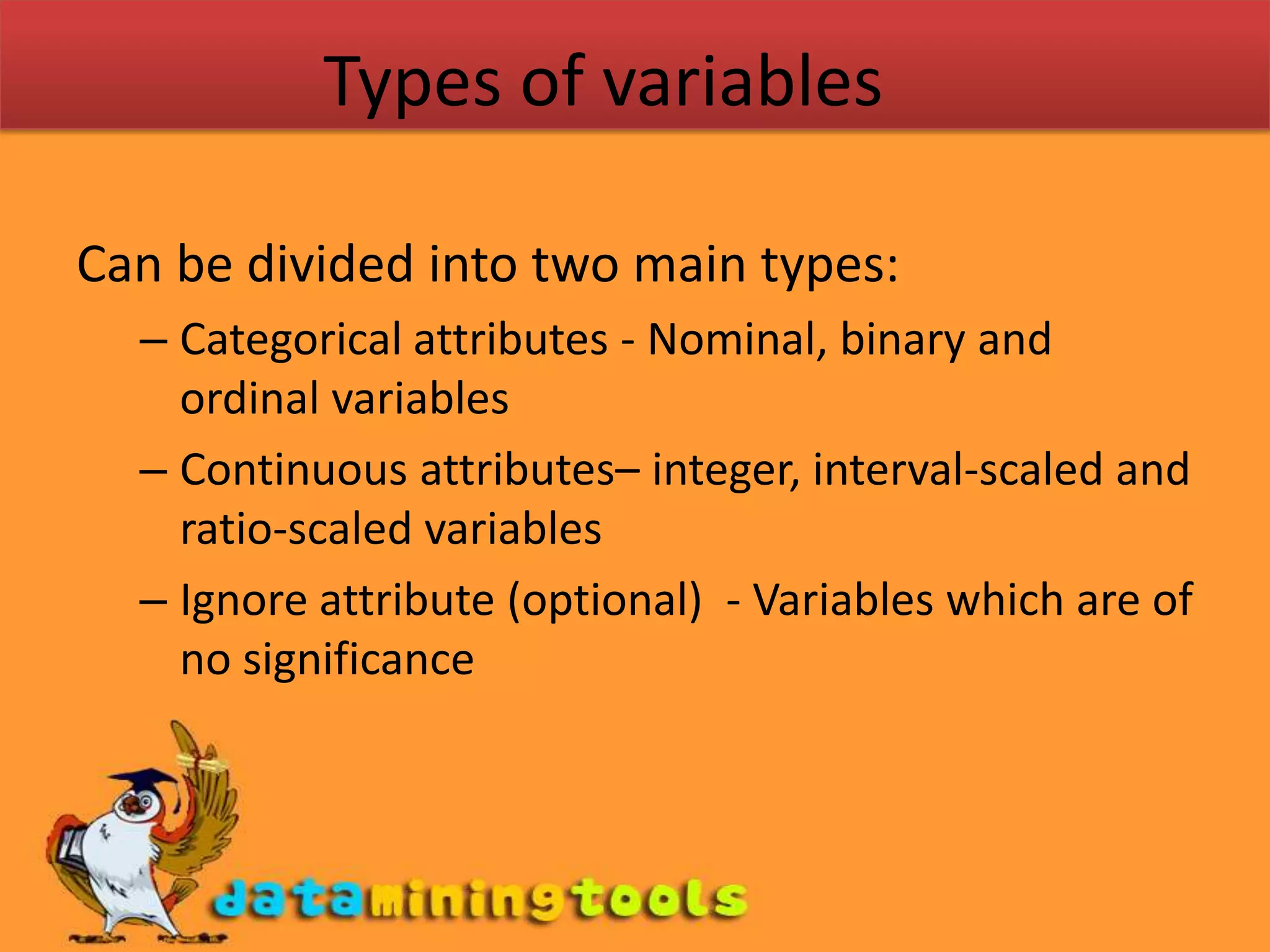 Types of variablesCan be divided into two main types: Categorical attributes - Nominal, binary and ordinal variablesContinuous attributes– integer, interval-scaled and ratio-scaled variablesIgnore attribute (optional) - Variables which are of no significance