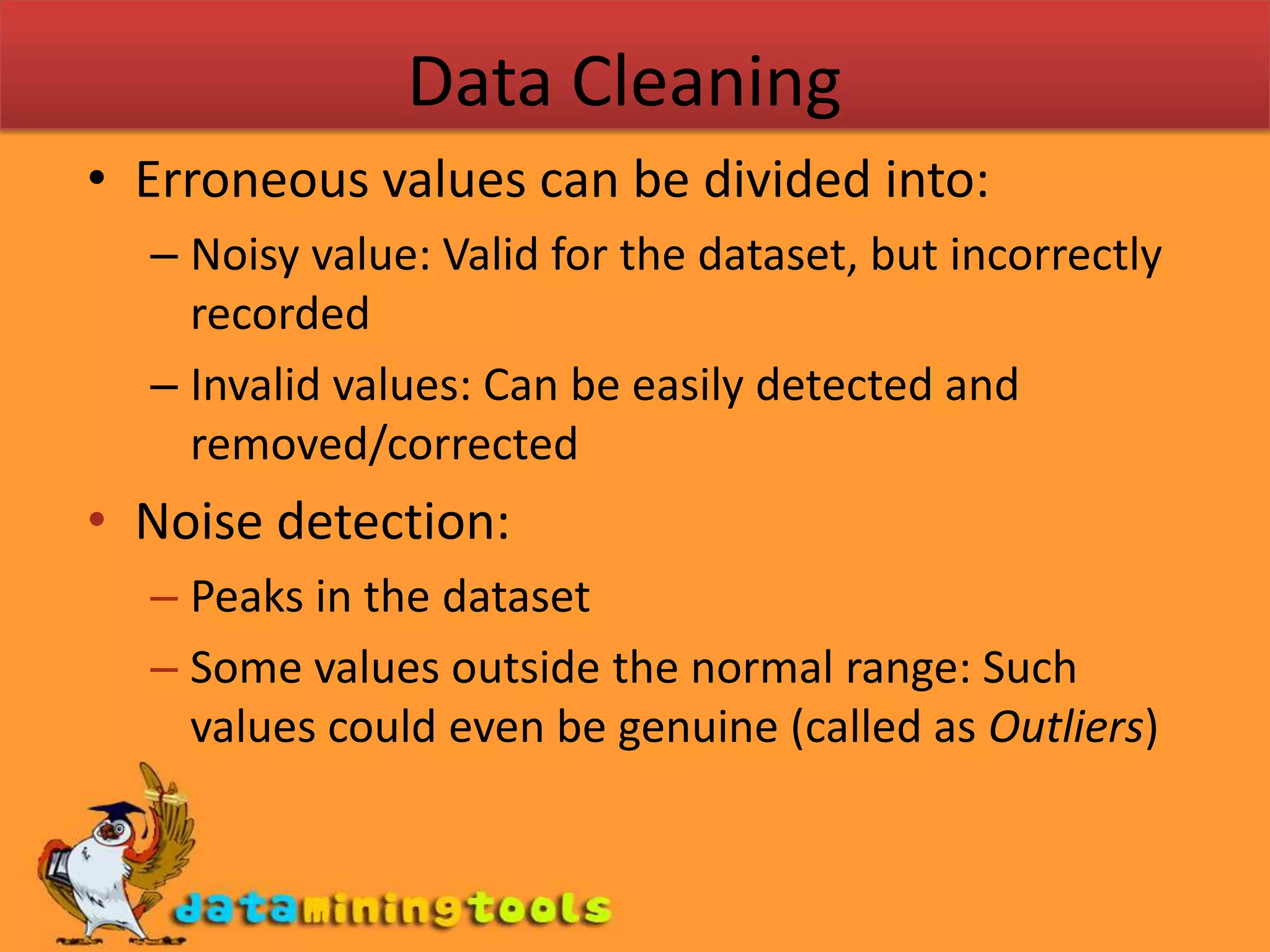 Data CleaningErroneous values can be divided into:Noisy value: Valid for the dataset, but incorrectly recordedInvalid values: Can be easily detected and removed/correctedNoise detection:Peaks in the datasetSome values outside the normal range: Such values could even be genuine (called as Outliers)