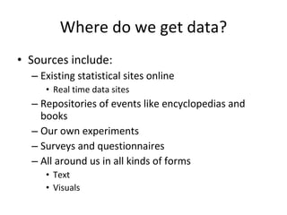 Where do we get data? Sources include: Existing statistical sites online Real time data sites Repositories of events like encyclopedias and books Our own experiments Surveys and questionnaires  All around us in all kinds of forms Text Visuals 